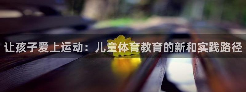 米兰体育官网下载招商电话是多少号码：让孩子爱上运动：儿童体育